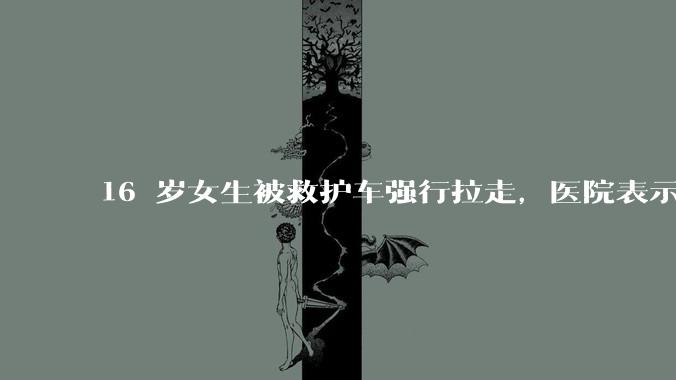 16 岁女生被救护车强行拉走，医院表示患者不配合但家属已同意，具体情况如何？