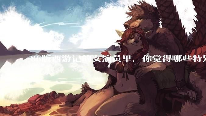 86版西游记的女演员里，你觉得哪些特别漂亮？